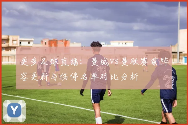 更多足球直播：曼城vs曼联赛前阵容更新与伤停名单对比分析