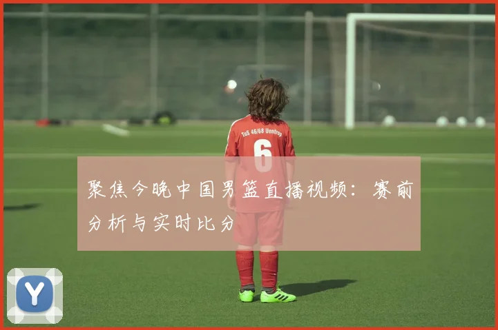 聚焦今晚中国男篮直播视频：赛前分析与实时比分