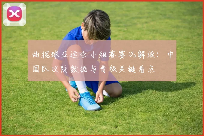 曲棍球亚运会小组赛赛况解读：中国队攻防数据与晋级关键看点